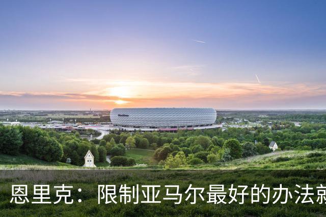 恩里克：限制亚马尔最好的办法就是别让他碰球；巴萨并非完美